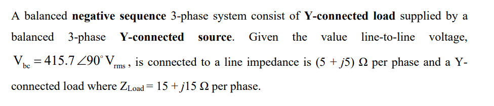 A balanced negative sequence 3-phase system consist of Y-connected load supplied by a
balanced 3-phase Y-connected source. Given the value line-to-line voltage,
Vbc=415.7290° V is connected to a line impedance is (5 + j5) N per phase and a Y-
rms >
connected load where ZLoad=15+j15 9 per phase.