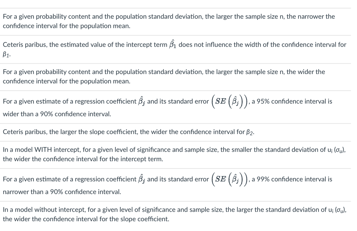 For a given probability content and the population standard deviation, the larger the sample size n, the narrower the
confidence interval for the population mean.
Ceteris paribus, the estimated value of the intercept term ₁ does not influence the width of the confidence interval for
B1.
For a given probability content and the population standard deviation, the larger the sample size n, the wider the
confidence interval for the population mean.
For a given estimate of a regression coefficient ; and its standard error (SE (ß;)), a 95% confidence interval is
wider than a 90% confidence interval.
Ceteris paribus, the larger the slope coefficient, the wider the confidence interval for B₂.
In a model WITH intercept, for a given level of significance and sample size, the smaller the standard deviation of u; (ou),
the wider the confidence interval for the intercept term.
For a given estimate of a regression coefficient ; and its standard error (SE (ß;)), a 99% confidence interval is
narrower than a 90% confidence interval.
In a model without intercept, for a given level of significance and sample size, the larger the standard deviation of u¡ (ou),
the wider the confidence interval for the slope coefficient.