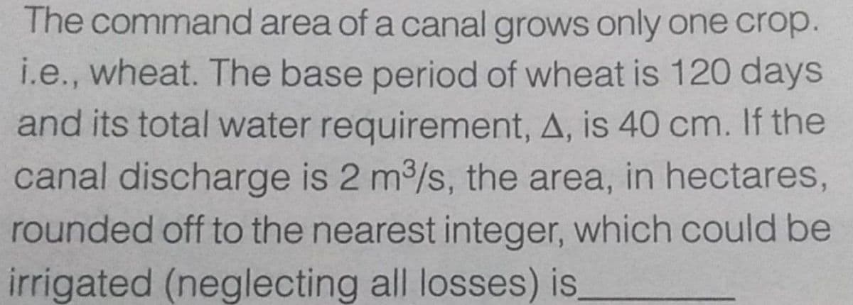 The command area of a canal grows only one crop.
i.e., wheat. The base period of wheat is 120 days
and its total water requirement, A, is 40 cm. If the
canal discharge is 2 m/s, the area, in hectares,
rounded off to the nearest integer, which could be
irrigated (neglecting all losses) is,
