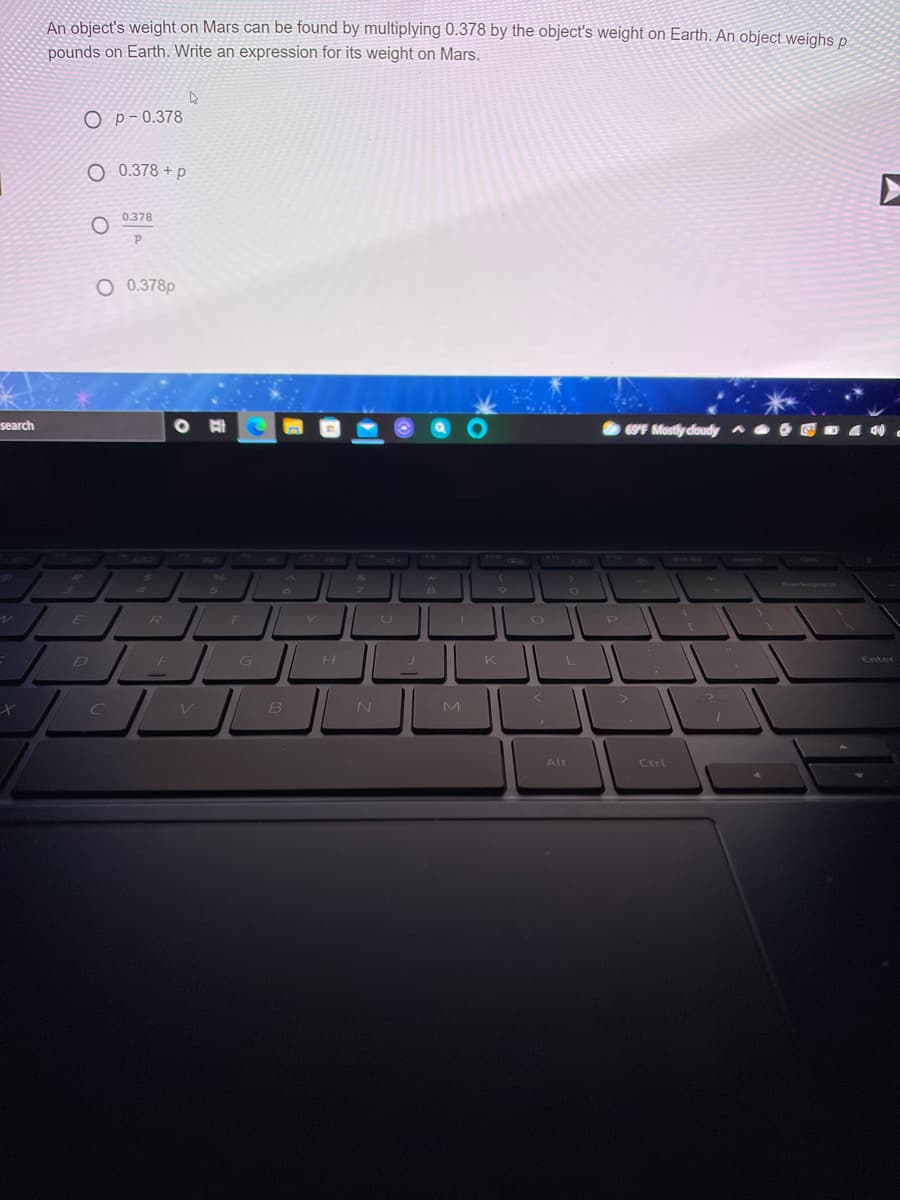 An object's weight on Mars can be found by multiplying 0.378 by the object's weight on Earth. An object weighs p
pounds on Earth. Write an expression for its weight on Mars.
O p-0.378
O 0.378 + p
0.378
O 0.378p
search
69F Mostly cloudy
R / T
FI G||
H
K
Enter
B
M
Alt
Ctrl
