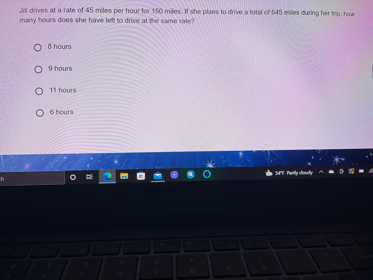 Jill drives at a rate of 45 miles per hour for 150 miles. If she plans to drive a total of 645 miles during her trip, how
many hours does she have left to drive at the same rate?
8 hours
O 9 hours
11 hours
6 hours
54°F Partly cloudy
ch
Inser
F9
F10
F8
&
9.
