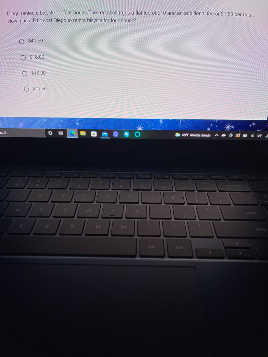 Diego rented a bicycle for four hours. The rental charges a flat fee of $10 and an additional fee of $1.50 per hour.
How much did it cost Diego to rent a bicycle for four hours?
O $41.50
O $18.00
O $16.00
O $11.50
earch
69'F Mostly cloudy
FS
31
F9
F10
F11
F12
6)
O Prt Sc
Irisert
Del
-4
96
4
5n
8
Backspace
E
R /
U
F
G
Enter
M.
Shift
Alt
Ctri
