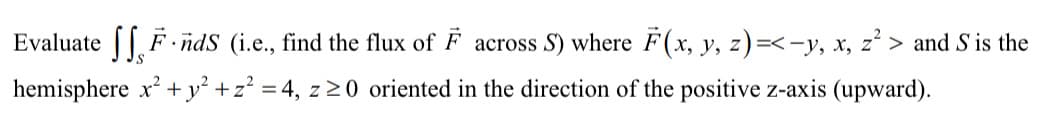 Evaluate [ F i
nds (i.e., find the flux of F across S) where F(x, y, z)=<-y, x, z² > and S is the
у,
hemisphere x +y² +z? = 4, z >0 oriented in the direction of the positive z-axis (upward).
