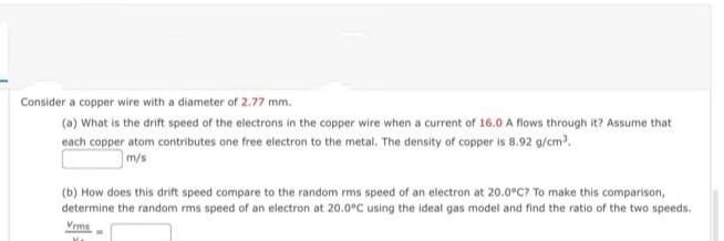 Consider a copper wire with a diameter of 2.77 mm.
(a) What is the drift speed of the electrons in the copper wire when a current of 16.0 A flows through it? Assume that
each copper atom contributes one free electron to the metal. The density of copper is 8.92 g/cm.
m/s
(b) How does this drift speed compare to the random rms speed of an electron at 20.0°C? To make this comparison,
determine the random rms speed of an electron at 20.0°C using the ideal gas model and find the ratio of the two speeds.
Vrms
