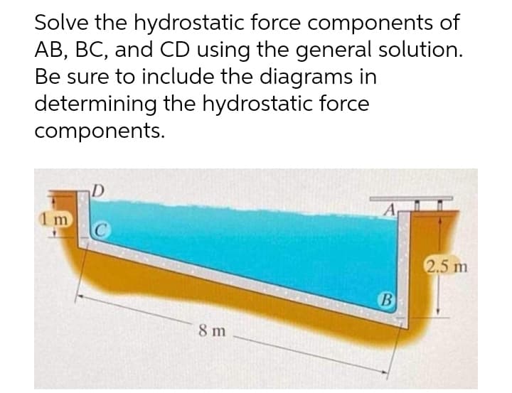 Solve the hydrostatic force components of
AB, BC, and CD using the general solution.
Be sure to include the diagrams in
determining the hydrostatic force
components.
D
A
1 m
C
2.5 m
8 m
