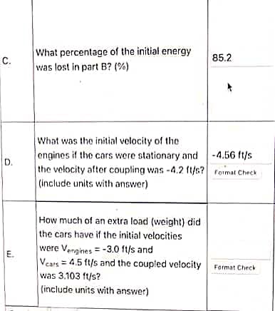 What percentage of the initial energy
C.
was lost in part B? (%)
85.2
What was the initial volocity of the
engines if the cors were stationary and -4.56 ft/s
the velocity after coupling was -4.2 ft/s? roimat Check
(include units with answer)
D.
How much of an extra load (weight) did
the cars have if the initial velocities
were Vengines = -3.0 ft/s and
E.
Vears = 4.5 ft/s and the coupled velocity Farmat Check
was 3.103 ft/s?
(include units with answer)
