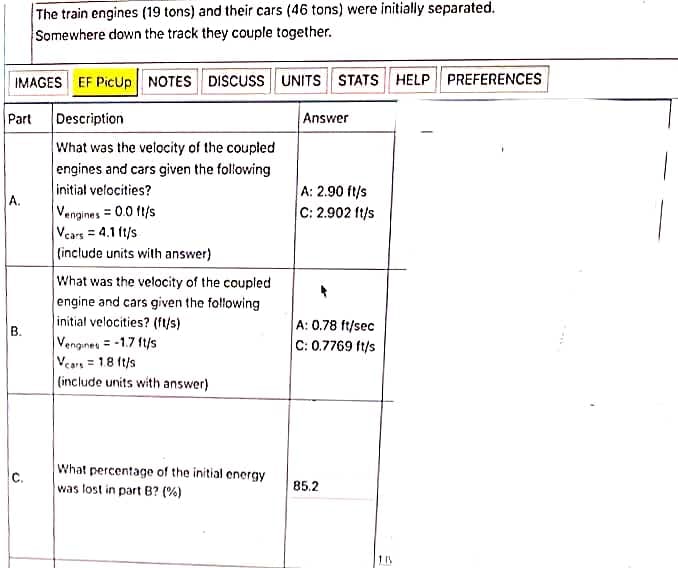 The train engines (19 tons) and their cars (46 tons) were initially separated.
Somewhere down the track they couple together.
IMAGES EF PicUp NOTES DISCUSS UNITS STATS HELP PREFERENCES
Part
Description
Answer
What was the velocity of the coupled
engines and cars given the folowing
initial velocities?
A: 2.90 ft/s
C: 2.902 ft/s
A.
Vengines = 0.0 ft/s
Vears = 4.1 ft/s
(include units with answer)
What was the velocity of the coupled
engine and cars given the following
initial velocities? (fys)
A: 0.78 ft/sec
C: 0.7769 ft/s
B.
Vengines = -1.7 ft/s
Vcars = 1.8 (t/s
(include units with answer)
What percentage of the initial energy
C.
was lost in part B? (%)
85.2
