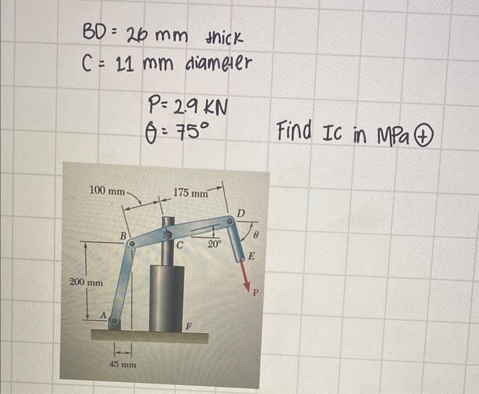 BD = 26 mm hick
C = 11 mm diameler
P= 29 KN
6: 75°
Find IC in MPa
100 mm
175 mm
D
B
20°
E
200 mm
P.
45 mm
