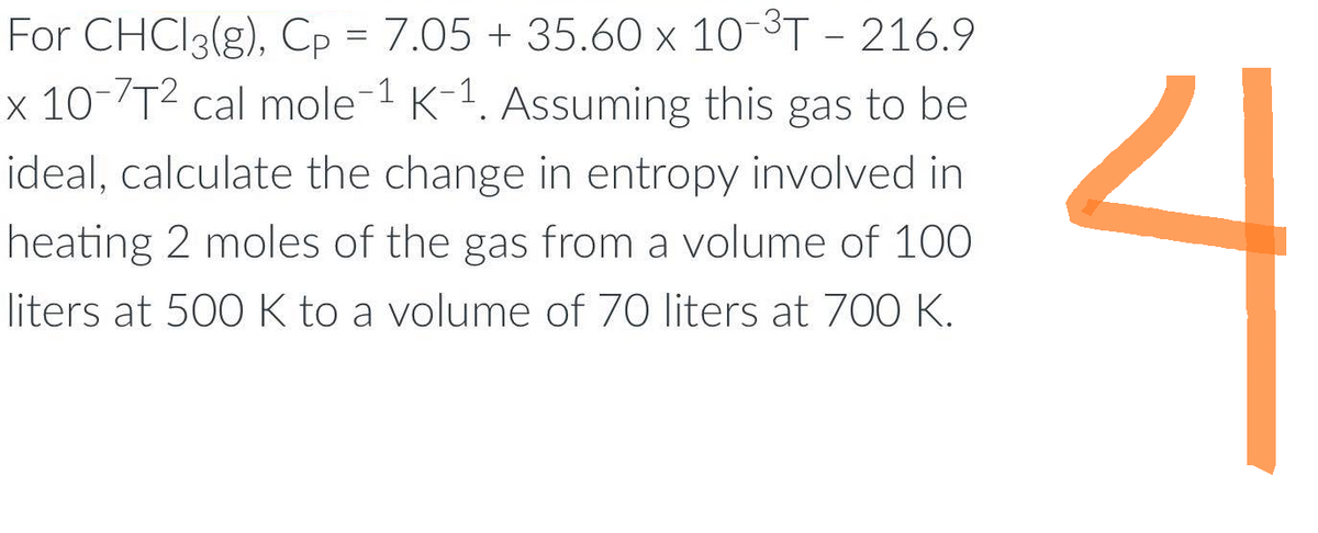 For CHCl3(g), Cp = 7.05 + 35.60 x 10-³T - 216.9
x 10-7T² cal mole-1 K-1. Assuming this gas to be
ideal, calculate the change in entropy involved in
heating 2 moles of the gas from a volume of 100
liters at 500 K to a volume of 70 liters at 700 K.
ง