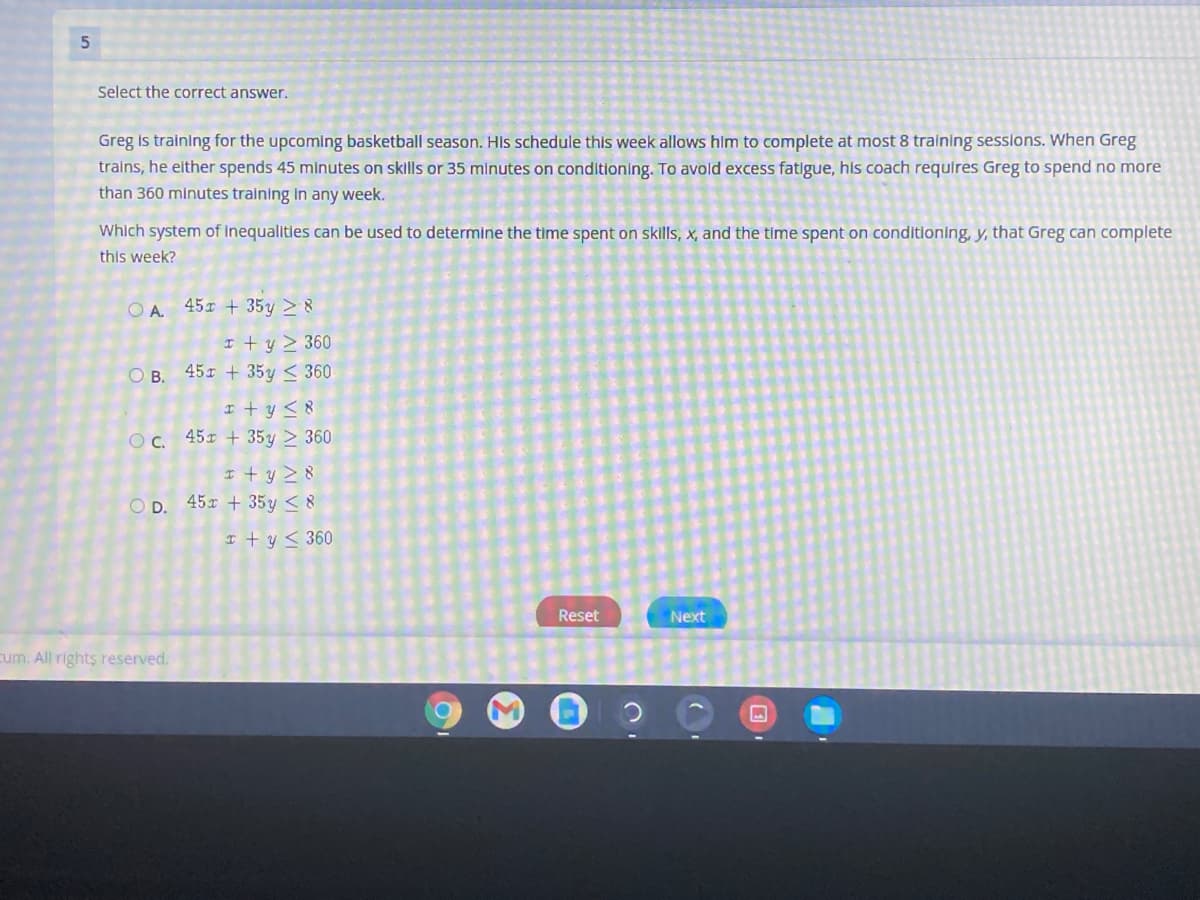 Select the correct answer.
Greg is training for the upcoming basketball season. HIs schedule this week allows him to complete at most 8 training sessions. When Greg
trains, he either spends 45 minutes on skills or 35 minutes on conditioning. To avold excess fatigue, his coach requires Greg to spend no more
than 360 minutes training In any week.
Which system of Inequalities can be used to determine the time spent on skills, x, and the time spent on conditioning, y, that Greg can complete
this week?
O A 451 + 35y > 8
I t y > 360
O B. 451 + 35y < 360
I + y <8
OC. 45x + 35y > 360
I + y > 8
O D. 45x + 35y < 8
I + y < 360
Reset
Next
cum. All rights reserved.
