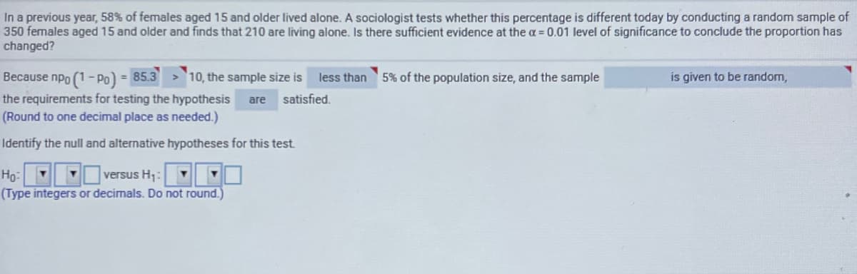 In a previous year, 58% of females aged 15 and older lived alone. A sociologist tests whether this percentage is different today by conducting a random sample of
350 females aged 15 and older and finds that 210 are living alone. Is there sufficient evidence at the a 0.01 level of significance to conclude the proportion has
changed?
Because npo (1-Po) = 85.3
the requirements for testing the hypothesis
10, the sample size is
less than
5% of the population size, and the sample
is given to be random,
%3D
are satisfied.
(Round to one decimal place as needed.)
Identify the null and alternative hypotheses for this test.
Hg:
Vversus H:
(Type integers or decimals. Do not round.)
