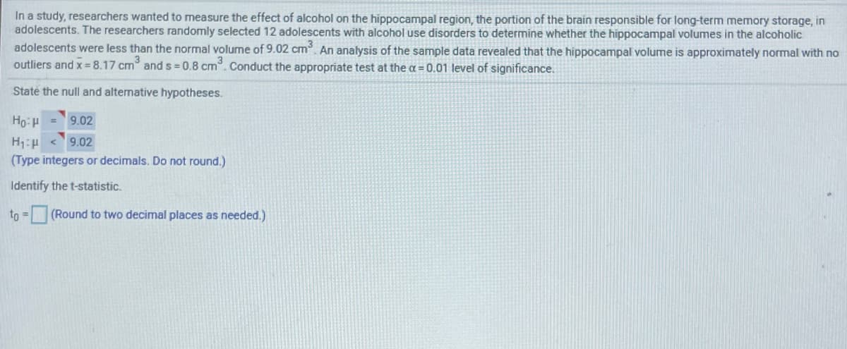 In a study, researchers wanted to measure the effect of alcohol on the hippocampal region, the portion of the brain responsible for long-term memory storage, in
adolescents. The researchers randomly selected 12 adolescents with alcohol use disorders to determine whether the hippocampal volumes in the alcoholic
adolescents were less than the normal volume of 9.02 cm. An analysis of the sample data revealed that the hippocampal volume is approximately normal with no
outliers and x = 8.17 cm and s =0.8 cm. Conduct the appropriate test at the a = 0.01 level of significance.
State the null and alternative hypotheses.
Ho: = 9.02
< 9.02
(Type integers or decimals. Do not round.)
Identify the t-statistic.
to =
(Round to two decimal places as needed.)
