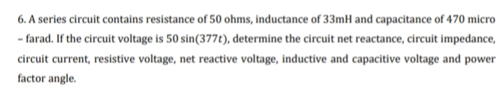 6. A series circuit contains resistance of 50 ohms, inductance of 33mH and capacitance of 470 micro
- farad. If the circuit voltage is 50 sin(377t), determine the circuit net reactance, circuit impedance,
circuit current, resistive voltage, net reactive voltage, inductive and capacitive voltage and power
factor angle.
