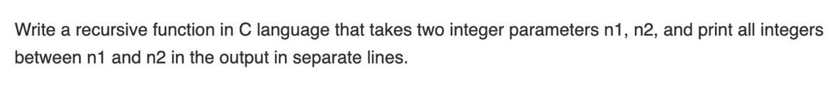 Write a recursive function in C language that takes two integer parameters n1, n2, and print all integers
between n1 and n2 in the output in separate lines.
