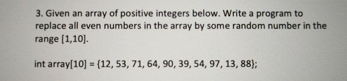 3. Given an array of positive integers below. Write a program to
replace all even numbers in the array by some random number in the
range [1,10].
int array[10] = {12, 53, 71, 64, 90, 39, 54, 97, 13, 88};
%3D
