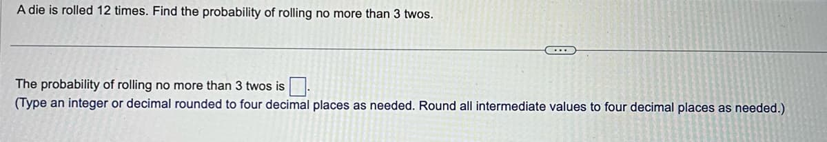 A die is rolled 12 times. Find the probability of rolling no more than 3 twos.
The probability of rolling no more than 3 twos is.
(Type an integer or decimal rounded to four decimal places as needed. Round all intermediate values to four decimal places as needed.)