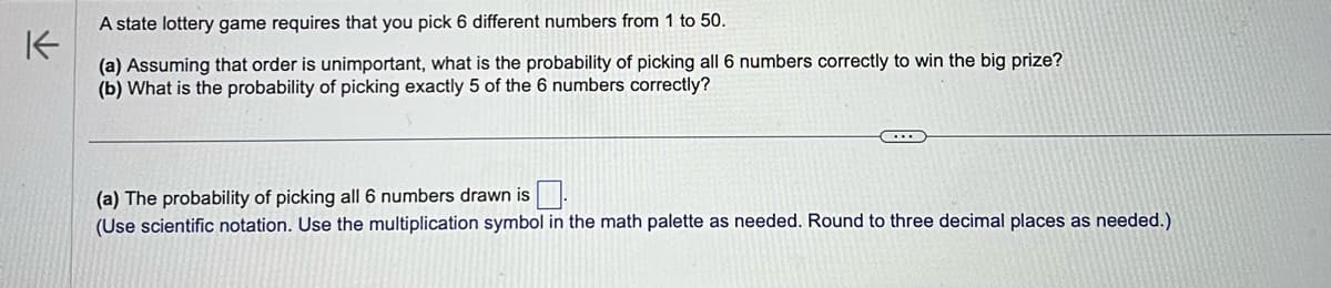 K
A state lottery game requires that you pick 6 different numbers from 1 to 50.
(a) Assuming that order is unimportant, what is the probability of picking all 6 numbers correctly to win the big prize?
(b) What is the probability of picking exactly 5 of the 6 numbers correctly?
(a) The probability of picking all 6 numbers drawn is.
(Use scientific notation. Use the multiplication symbol in the math palette as needed. Round to three decimal places as needed.)