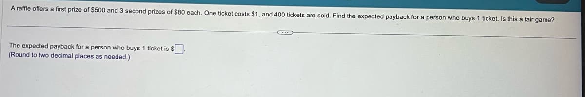 A raffle offers a first prize of $500 and 3 second prizes of $80 each. One ticket costs $1, and 400 tickets are sold. Find the expected payback for a person who buys 1 ticket. Is this a fair game?
The expected payback for a person who buys 1 ticket is $
(Round to two decimal places as needed.)
←