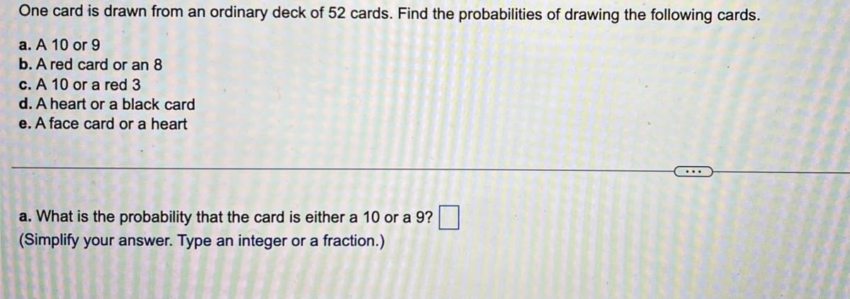 One card is drawn from an ordinary deck of 52 cards. Find the probabilities of drawing the following cards.
a. A 10 or 9
b. A red card or an 8
c. A 10 or a red 3
d. A heart or a black card
e. A face card or a heart
a. What is the probability that the card is either a 10 or a 9?
(Simplify your answer. Type an integer or a fraction.)
...