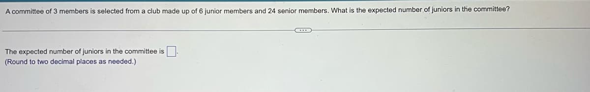 A committee of 3 members is selected from a club made up of 6 junior members and 24 senior members. What is the expected number of juniors in the committee?
The expected number of juniors in the committee is
(Round to two decimal places as needed.)
...