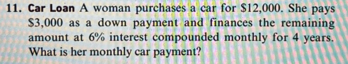 11. Car Loan A woman purchases a car for $12,000. She pays
$3,000 as a down payment and finances the remaining
amount at 6% interest compounded monthly for 4 years.
What is her monthly car payment?
