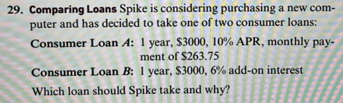 29. Comparing Loans Spike is considering purchasing a new com-
puter and has decided to take one of two consumer loans:
Consumer Loan A: 1 year, $3000, 10% APR, monthly pay-
ment of $263.75
Consumer Loan B: 1 year, $3000, 6% add-on interest
Which loan should Spike take and why?
