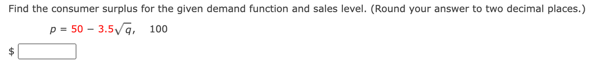 Find the consumer surplus for the given demand function and sales level. (Round your answer to two decimal places.)
p = 50 - 3.5√q, 100