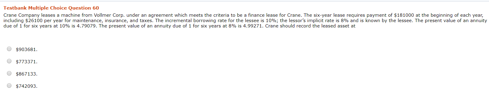 Crane Company leases a machine from Vollmer Corp. under an agreement which meets the criteria to be a finance lease for Crane. The six-year lease requires payment of $181000 at the beginning of each year,
including $26100 per year for maintenance, insurance, and taxes. The incremental borrowing rate for the lessee is 10%; the lessor's implicit rate is 8% and is known by the lessee. The present value of an annuity
due of 1 for six years at 10% is 4.79079. The present value of an annuity due of 1 for six years at 8% is 4.99271. Crane should record the leased asset at
$903681.
$773371.
$867133.
$742093.
