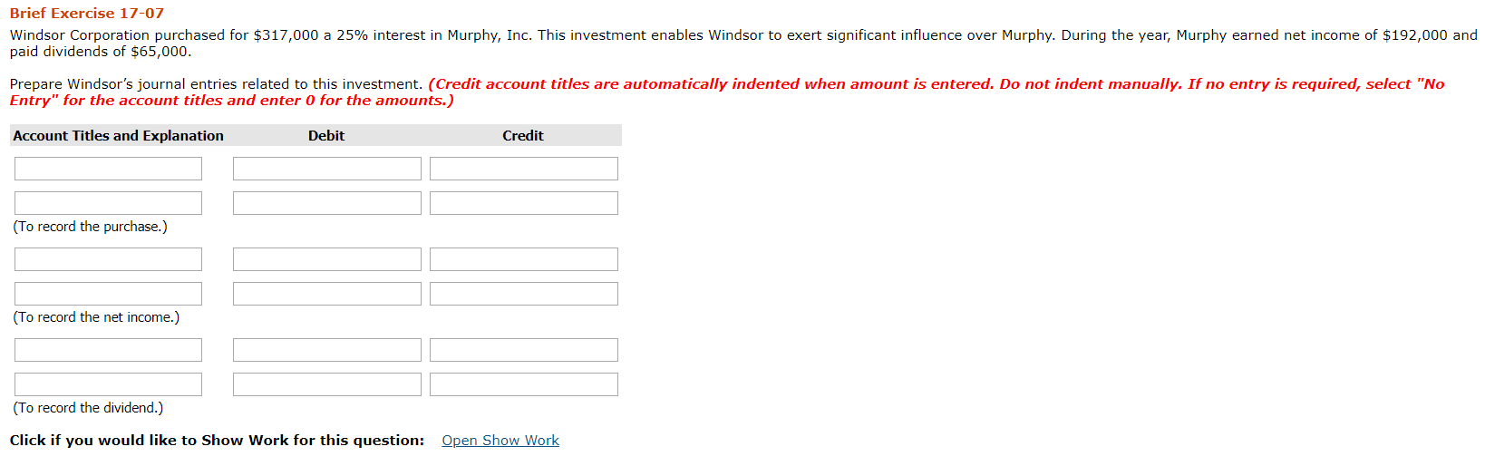 Brief Exercise 17-07
Windsor Corporation purchased for $317,000 a 25% interest in Murphy, Inc. This investment enables Windsor to exert significant influence over Murphy. During the year, Murphy earned net income of $192,000 and
paid dividends of $65,000.
Prepare Windsor's journal entries related to this investment. (Credit account titles are automatically indented when amount is entered. Do not indent manually. If no entry is required, select "No
Entry" for the account titles and enter 0 for the amounts.)
Account Titles and Explanation
Debit
Credit
(To record the purchase.)
(To record the net income.)
(To record the dividend.)
Click if you would like to Show Work for this question: Open Show Work

