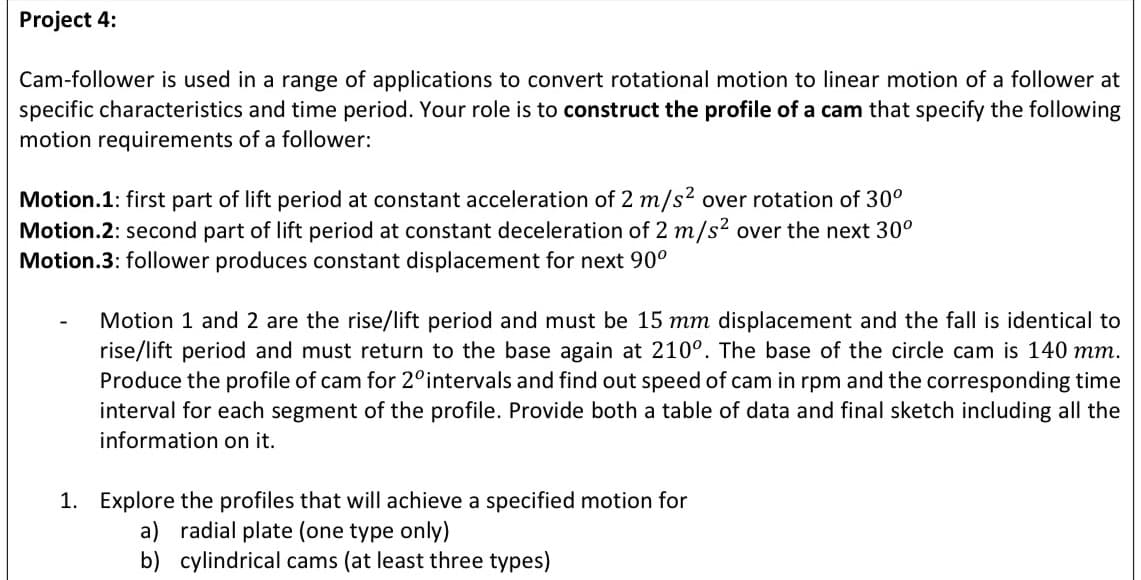 Project 4:
Cam-follower is used in a range of applications to convert rotational motion to linear motion of a follower at
specific characteristics and time period. Your role is to construct the profile of a cam that specify the following
motion requirements of a follower:
Motion.1: first part of lift period at constant acceleration of 2 m/s2 over rotation of 30°
Motion.2: second part of lift period at constant deceleration of 2 m/s? over the next 30°
Motion.3: follower produces constant displacement for next 90°
Motion 1 and 2 are the rise/lift period and must be 15 mm displacement and the fall is identical to
rise/lift period and must return to the base again at 210°. The base of the circle cam is 140 mm.
Produce the profile of cam for 2°intervals and find out speed of cam in rpm and the corresponding time
interval for each segment of the profile. Provide both a table of data and final sketch including all the
information on it.
1. Explore the profiles that will achieve a specified motion for
a) radial plate (one type only)
b) cylindrical cams (at least three types)
