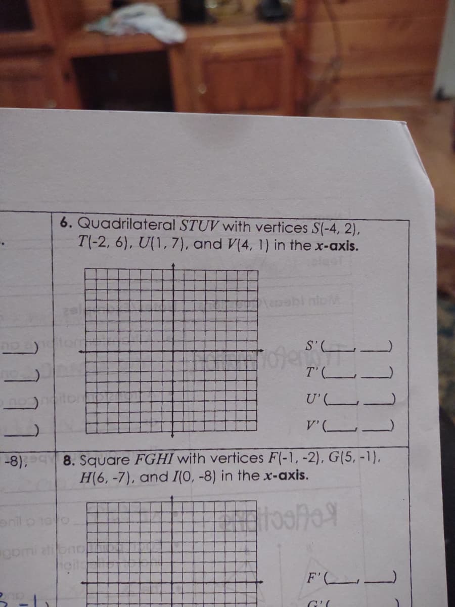 6. Quadrilateral STUV with vertices S(-4, 2),
T(-2, 6), U(1,7), and V(4, 1) in the x-axis.
S'L
T'L.
U' (
8. Square FGHI with vertices F(-1, -2), G(5, -1),
H(6, -7), and I(0, -8) in the x-axis.
-8),
enil o 10o
F' -
1111
1.
1111
