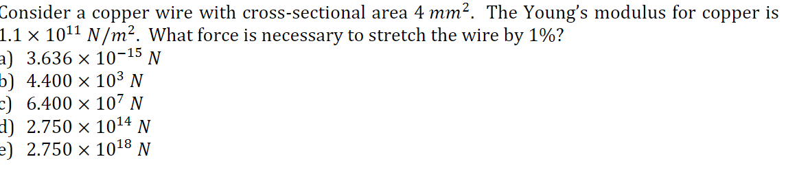 Consider a copper wire with cross-sectional area 4 mm?. The Young's modulus for copper is
1.1 × 1011 N/m². What force is necessary to stretch the wire by 1%?
a) 3.636 × 10-15 N
b) 4.400 × 103 N
=) 6.400 × 107 N
d) 2.750 × 1014 N
e) 2.750 × 1018 N
