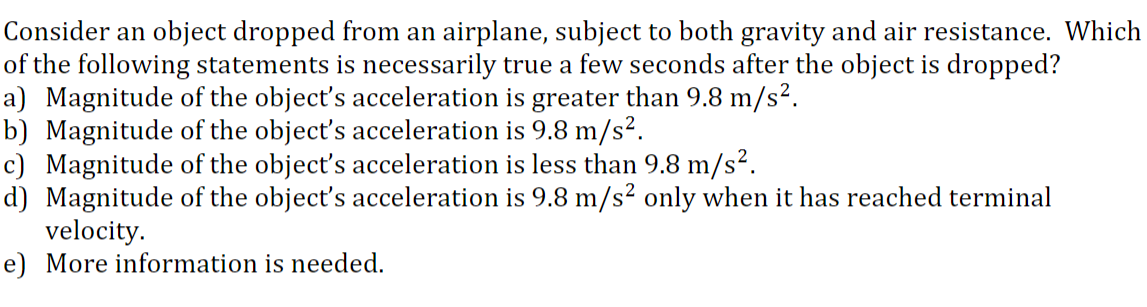 Consider an object dropped from an airplane, subject to both gravity and air resistance. Which
of the following statements is necessarily true a few seconds after the object is dropped?
a) Magnitude of the object's acceleration is greater than 9.8 m/s².
b) Magnitude of the object's acceleration is 9.8 m/s².
c) Magnitude of the object's acceleration is less than 9.8 m/s?.
d) Magnitude of the object's acceleration is 9.8 m/s² only when it has reached terminal
velocity.
e) More information is needed.
