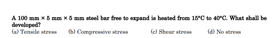 A 100 mm x 5 mm × 5 mm steel bar free to expand is heated from 15°C to 40°C. What shall be
developed?
(a) Tensile stress (b) Compressive stress
(c) Shear stress
(d) No stress