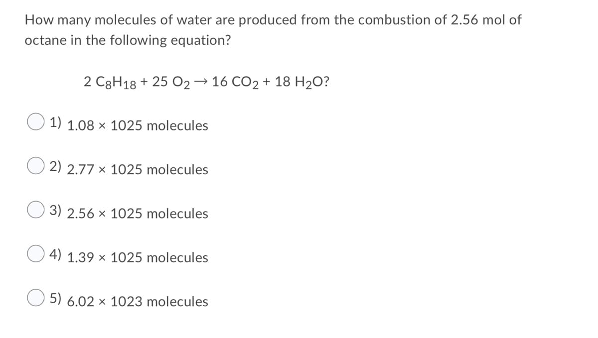 How many molecules of water are produced from the combustion of 2.56 mol of
octane in the following equation?
2 C3H18 + 25 O2→ 16 CO2 + 18 H2O?
1) 1.08 × 1025 molecules
2) 2.77 x 1025 molecules
3) 2.56 x 1025 molecules
4) 1.39 × 1025 molecules
5) 6.02 × 1023 molecules
