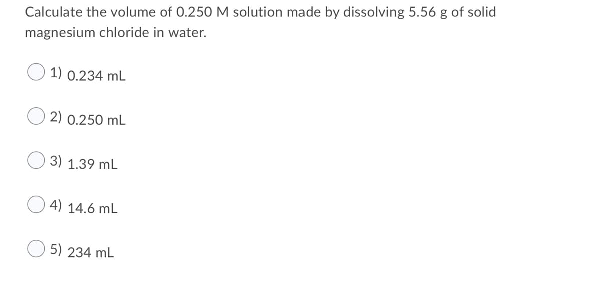 Calculate the volume of 0.250 M solution made by dissolving 5.56 g of solid
magnesium chloride in water.
1) 0.234 mL
2) 0.250 mL
3) 1.39 mL
4) 14.6 mL
5) 234 mL
