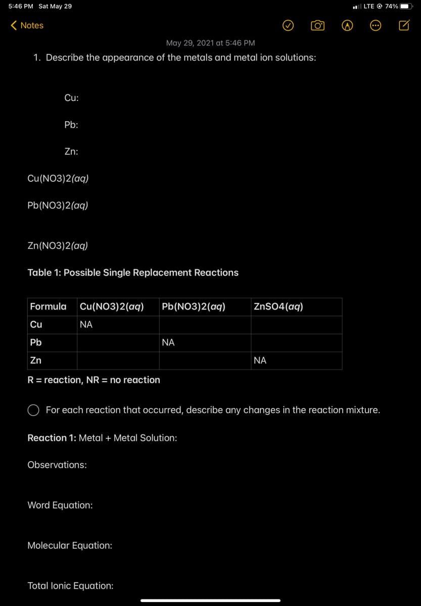 5:46 PM Sat May 29
LTE O 74%
( Notes
May 29, 2021 at 5:46 PM
1. Describe the appearance of the metals and metal ion solutions:
Cu:
Pb:
Zn:
Cu(NO3)2(aq)
Pb(NO3)2(aq)
Zn(NO3)2(aq)
Table 1: Possible Single Replacement Reactions
Formula
Cu(NO3)2(aq)
Pb(NO3)2(aq)
ZnSO4(aq)
Cu
NA
Pb
NA
Zn
NA
R= reaction, NR = no reaction
For each reaction that occurred, describe any changes in the reaction mixture.
Reaction 1: Metal + Metal Solution:
Observations:
Word Equation:
Molecular Equation:
Total lonic Equation:
