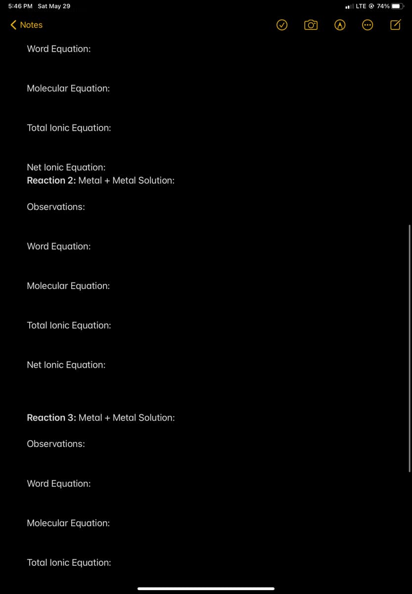 5:46 PM Sat May 29
l LTE O 74%
( Notes
Word Equation:
Molecular Equation:
Total lonic Equation:
Net lonic Equation:
Reaction 2: Metal + Metal Solution:
Observations:
Word Equation:
Molecular Equation:
Total lonic Equation:
Net lonic Equation:
Reaction 3: Metal + Metal Solution:
Observations:
Word Equation:
Molecular Equation:
Total lonic Equation:
