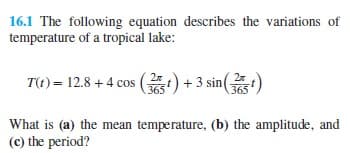 16.1 The following equation describes the variations of
temperature of a tropical lake:
T(t) = 12.8 + 4 cos ) +3 sin()
365
365
What is (a) the mean temperature, (b) the amplitude, and
(c) the period?
