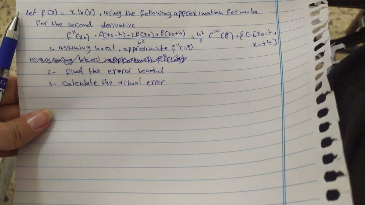 Let fx) - X In (x) , using the following approximation formula
for the secoud denvative
f'cxo) = FCKO -h)-ZFCXO)+PCX +h)
1. assuming h=0il, approximuke f"C19)
Xoth]
find the eroror boudhl
3- Calculate the aclual error
2-
CL
