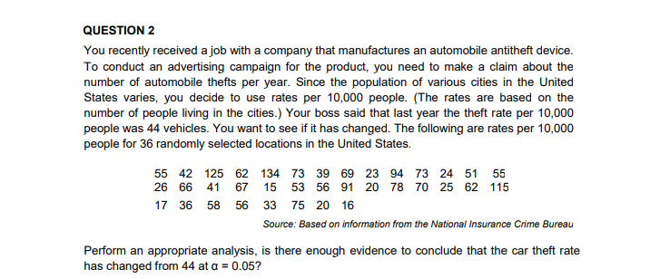 QUESTION 2
You recently received a job with a company that manufactures an automobile antitheft device.
To conduct an advertising campaign for the product, you need to make a claim about the
number of automobile thefts per year. Since the population of various cities in the United
States varies, you decide to use rates per 10,000 people. (The rates are based on the
number of people living in the cities.) Your boss said that last year the theft rate per 10,000
people was 44 vehicles. You want to see if it has changed. The following are rates per 10,000
people for 36 randomly selected locations in the United States.
55 42 125 62 134 73 39 69 23 94 73 24 51 55
26 66 41
67 15 53 56 91 20 78 70 25 62 115
17
36
58
56
33 75 20 16
Source: Based on information from the National Insurance Crime Bureau
Perform an appropriate analysis, is there enough evidence to conclude that the car theft rate
has changed from 44 at a = 0.05?
