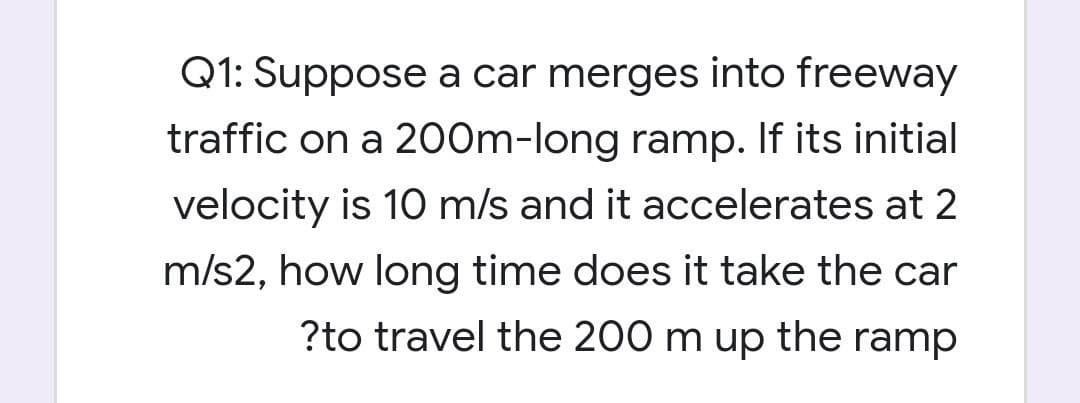 Q1: Suppose a car merges into freeway
traffic on a 200m-long ramp. If its initial
velocity is 10 m/s and it accelerates at 2
m/s2, how long time does it take the car
?to travel the 200 m up the ramp
