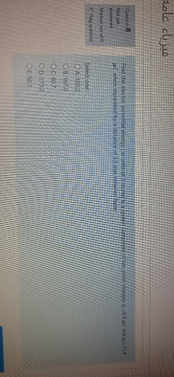 tolc cujuó
Question 8
Not yet
answered
Find the electric potential energy (in units of J) stored in a system composed of two point charges q1=6.9 µC and q2=15.4
µC when separated by a distance of 3.5 mm between them
Marked out of ő:
Rlag question
Select one:
OA 103.2
OB. 167.0
OC 607
OD. 273.2
OE. 50.1
