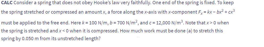 CALC Consider a spring that does not obey Hooke's law very faithfully. One end of the spring is fixed. To keep
the spring stretched or compressed an amount x, a force along the x-axis with x-component Fx = kx-bx² + cx³
must be applied to the free end. Here k = 100 N/m, b = 700 N/m², and c = 12,000 N/m³. Note that x> 0 when
the spring is stretched and x<0 when it is compressed. How much work must be done (a) to stretch this
spring by 0.050 m from its unstretched length?