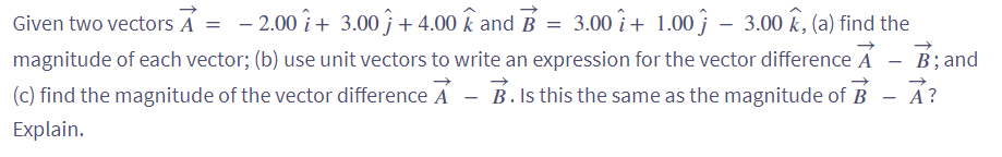 Given two vectors A = - 2.00 + 3.00ĵ + 4.00 k and B = 3.00 î+ 1.00 – 3.00 k, (a) find the
magnitude of each vector; (b) use unit vectors to write an expression for the vector difference A
B. Is this the same as the magnitude of B
(c) find the magnitude of the vector difference A
Explain.
B; and
A?