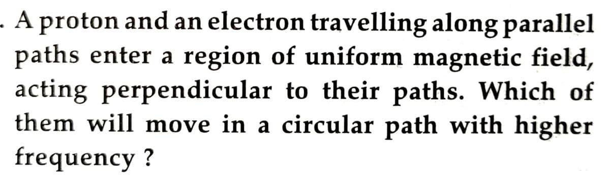 - A proton and an electron travelling along parallel
paths enter a region of uniform magnetic field,
acting perpendicular to their paths. Which of
them will move in a circular path with higher
frequency ?