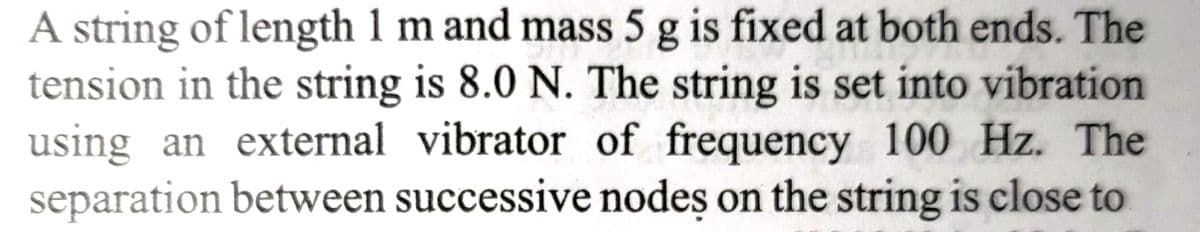 A string of length 1 m and mass 5 g is fixed at both ends. The
tension in the string is 8.0 N. The string is set into vibration
using an external vibrator of frequency 100 Hz. The
separation between successive nodes on the string is close to