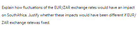 Explain how fluctuations of the EUR/ZAR exchange rates would have an impact
on SouthAfrica. Justify whether these impacts would have been different if EUR/
ZAR exchange ratewas fixed.