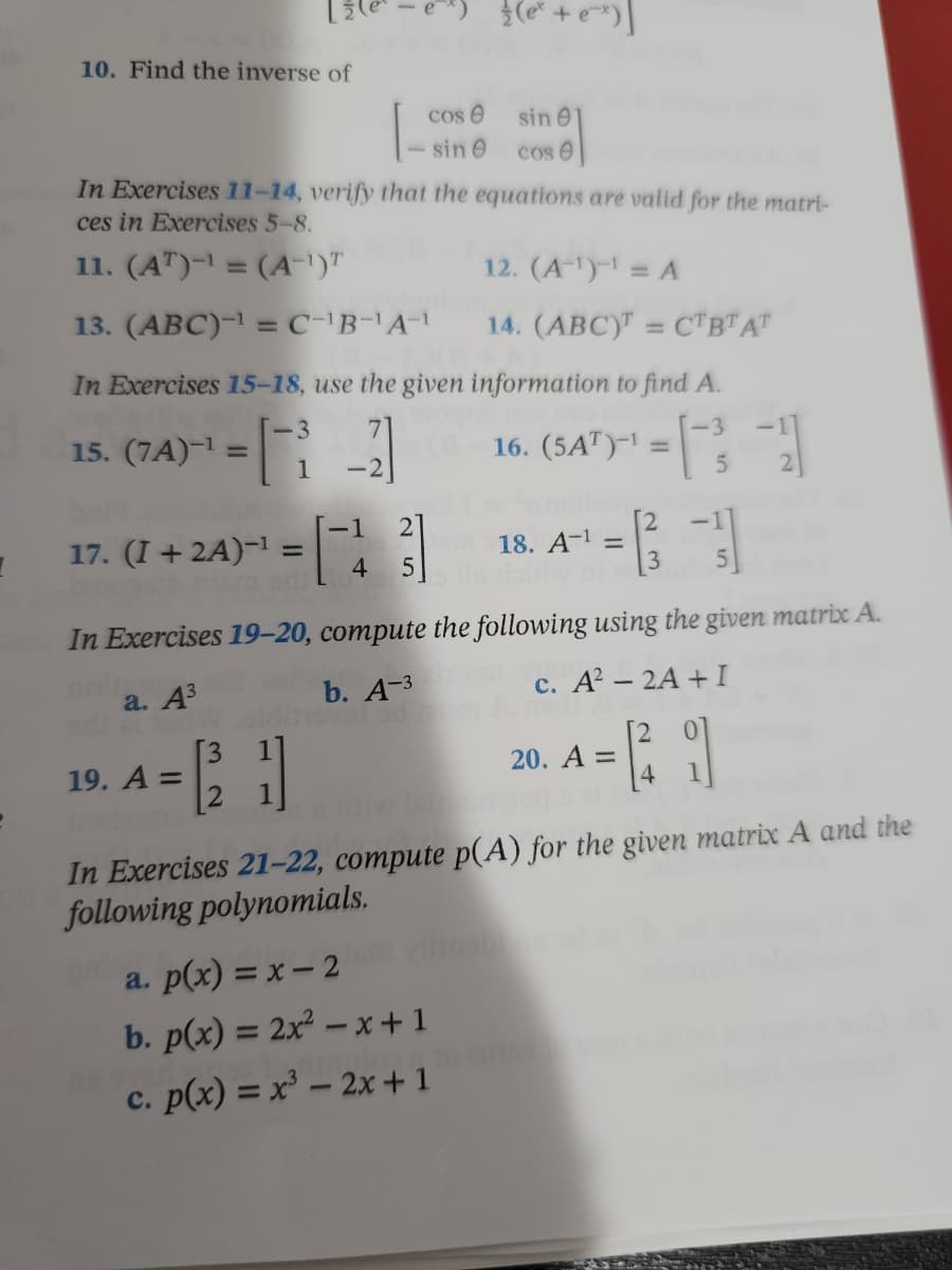 e² + e^x)]
10. Find the inverse of
cose
sin e
sin e
cos 6
In Exercises 11-14, verify that the equations are valid for the matri-
ces in Exercises 5-8.
11. (AT)-¹ = (A-¹)T
12. (A-¹)-¹ = A
13. (ABC)-¹ = C-¹B-¹A-¹
14. (ABC) = CTBTAT
In Exercises 15-18, use the given information to find A.
-3
15. (7A)-¹ =
-
-3
1 -2
16. (547)¹=
(5AT)-1
5
1
17. (I + 2A)-¹ =
=[23]
em 18. A-¹ =
4 5
In Exercises 19-20, compute the following using the given matrix A.
a. A³
b. A-3am
c. A² - 2A + I
[3
19. A =
20. A =
41
e
In Exercises 21-22, compute p(A) for the given matrix A and the
following polynomials.
a. p(x) = x - 2
b. p(x) = 2x²-x+1
2010
c. p(x) = x³ - 2x + 1