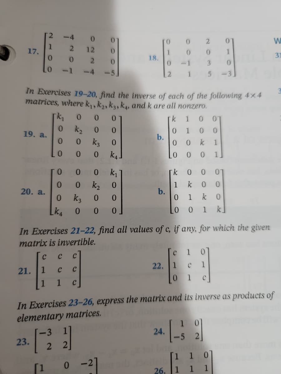 2
-4
0
0
TO
0
W
1
2
12
17.
0
1
0
1
31
0
0
18.
2
0
0
3
0
0
-1 -4 -5.
12
1
5
-3.
In Exercises 19-20, find the inverse of each of the following 4x4
matrices, where k₁, k₂, k3, k4, and k are all nonzero.
k₁
0 0
0
k
1
0 0
0
k₂ 0
0
0
1 0
0
19. a.
b.
0
0
k3
0
0
0 k
1
0
0
0 k₁
LO
0 0 1]
0
0 0 k₁
k
0 0 0
0
0 k₂
0
1
k 0 0
20. a.
b.
0
k3
0
0
0 1 k 0
LK4
0 0 0
0 0 1 k
In Exercises 21-22, find all values of c, if any, for which the given
matrix is invertible.
с 1 0
C
C C
22.
1
с 1
21. 1 C C
0 1
1 1
C
In Exercises 23-26, express the matrix and its inverse as products of
elementary matrices.
24.
23.
2
[1 1 0
0 -2]
1 1 1
[1
bat
26.
0
0
2